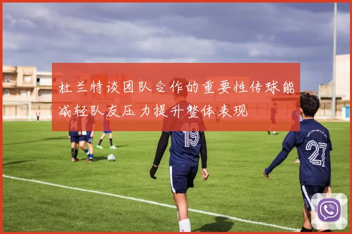 杜兰特谈团队合作的重要性传球能减轻队友压力提升整体表现