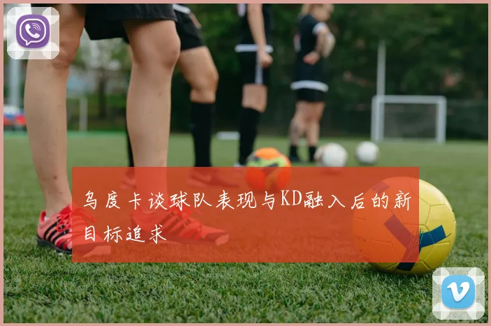 乌度卡谈球队表现与KD融入后的新目标追求