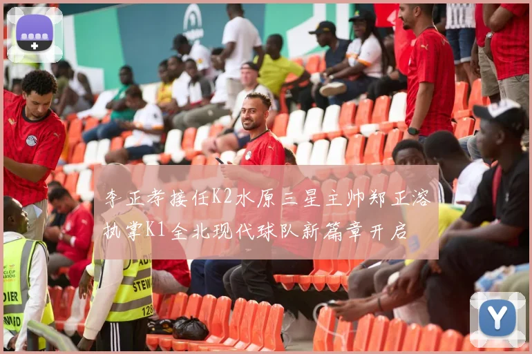 李正孝接任K2水原三星主帅郑正溶执掌K1全北现代球队新篇章开启