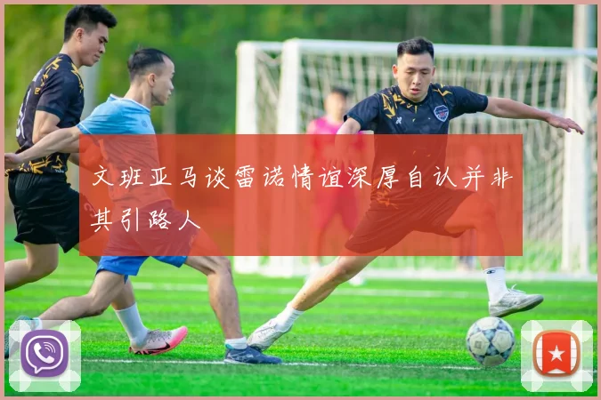 文班亚马谈雷诺情谊深厚自认并非其引路人