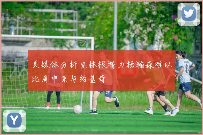 美媒体分析克林根潜力杨瀚森难以比肩申京与约基奇