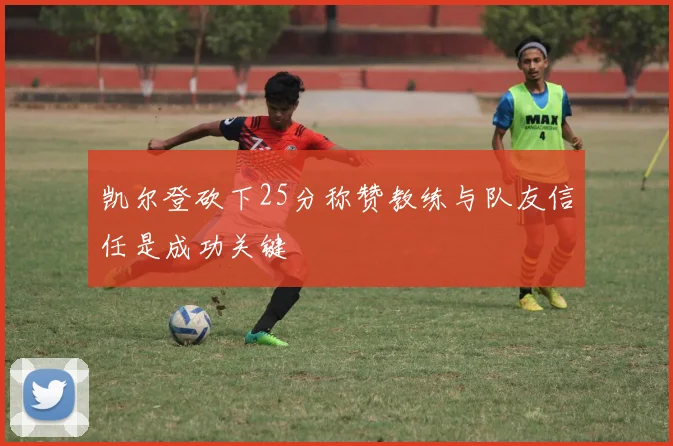 凯尔登砍下25分称赞教练与队友信任是成功关键