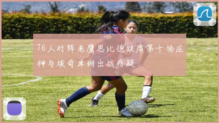 76人对阵老鹰恩比德缺席第十场庄神与埃奇库姆出战存疑