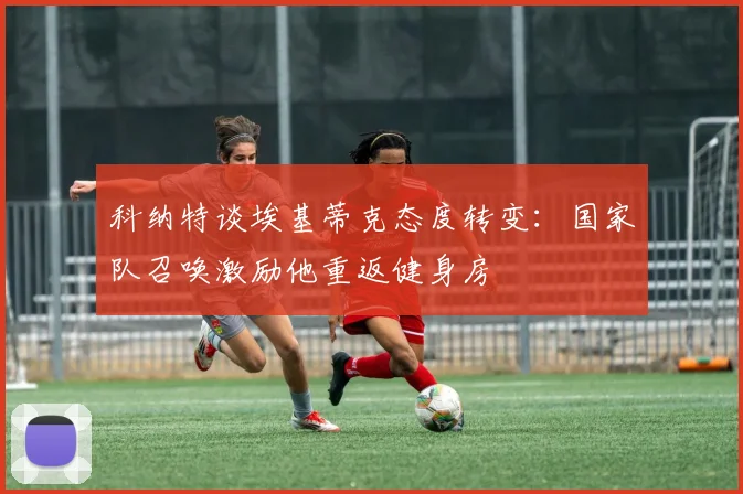 科纳特谈埃基蒂克态度转变：国家队召唤激励他重返健身房
