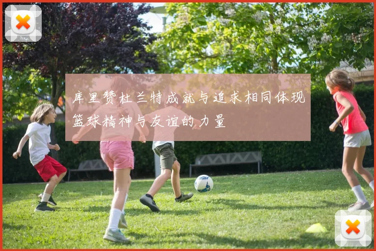 库里赞杜兰特成就与追求相同体现篮球精神与友谊的力量