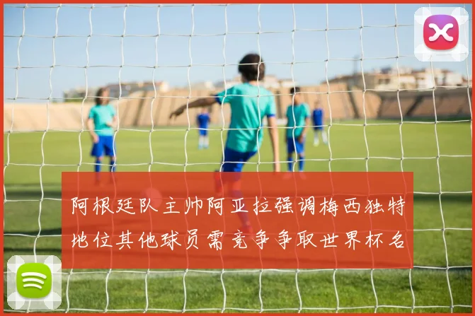 阿根廷队主帅阿亚拉强调梅西独特地位其他球员需竞争争取世界杯名额