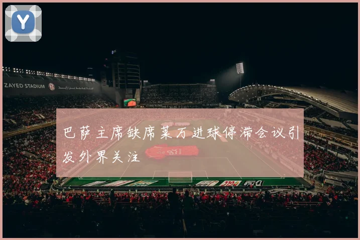 巴萨主席缺席莱万进球停滞会议引发外界关注
