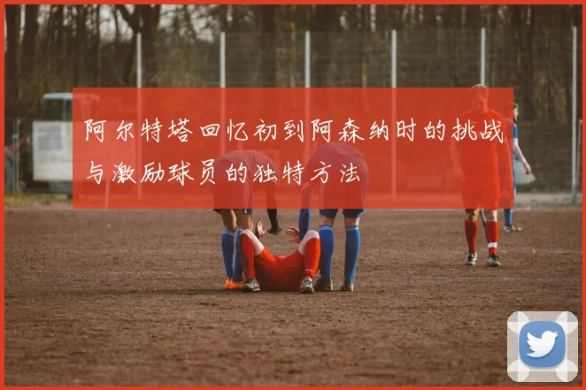 阿尔特塔回忆初到阿森纳时的挑战与激励球员的独特方法
