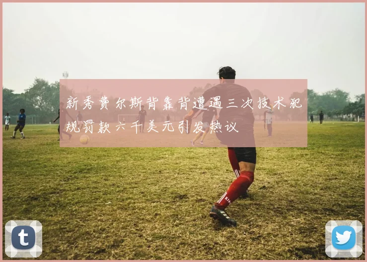 新秀费尔斯背靠背遭遇三次技术犯规罚款六千美元引发热议