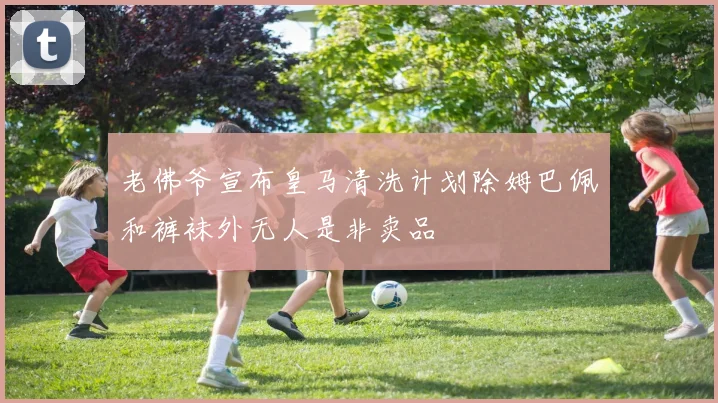 老佛爷宣布皇马清洗计划除姆巴佩和裤袜外无人是非卖品