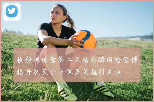 快船训练营第二天精彩瞬间哈登博格丹欢笑小卡保罗同框引关注