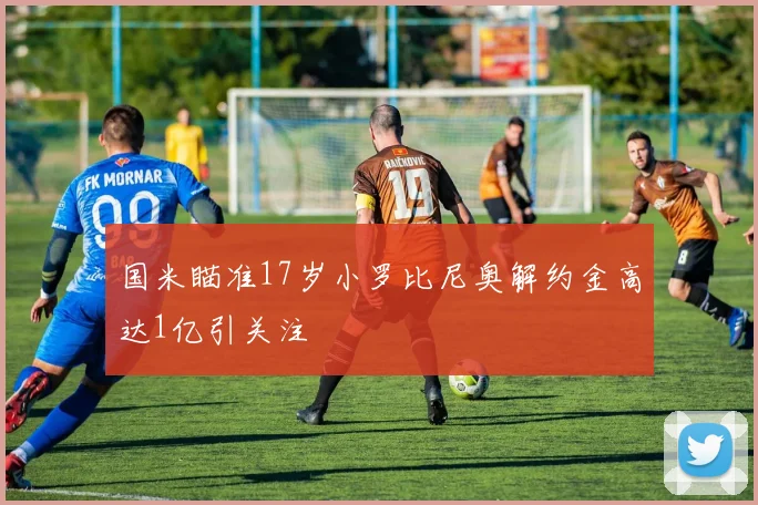 国米瞄准17岁小罗比尼奥解约金高达1亿引关注
